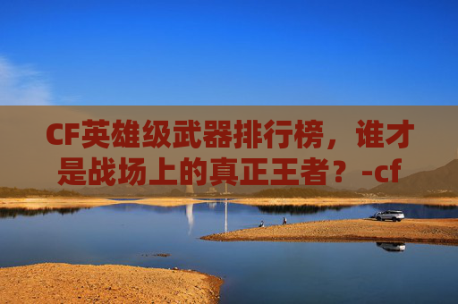 CF英雄级武器排行榜,谁才是战场上的真正王者?-cf英雄级武器排行榜最新 CF英雄级武器排行榜,谁才是战场上的真正王者?-cf英雄级武器排行榜最新