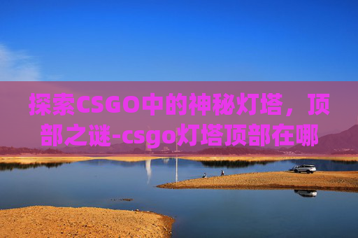 探索CSGO中的神秘灯塔,顶部之谜-csgo灯塔顶部在哪儿打开 探索CSGO中的神秘灯塔,顶部之谜-csgo灯塔顶部在哪儿打开