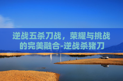 逆战五杀刀战,荣耀与挑战的完美融合-逆战杀猪刀 逆战五杀刀战,荣耀与挑战的完美融合-逆战杀猪刀
