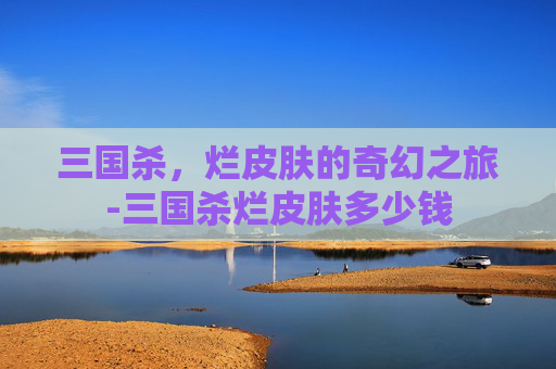 三国杀,烂皮肤的奇幻之旅-三国杀烂皮肤多少钱 三国杀,烂皮肤的奇幻之旅-三国杀烂皮肤多少钱