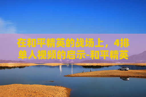 在和平精英的战场上,4排单人视频的启示-和平精英单人四排解说 在和平精英的战场上,4排单人视频的启示-和平精英单人四排解说