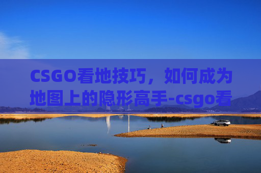 CSGO看地技巧，如何成为地图上的隐形高手-csgo看地图是哪个键