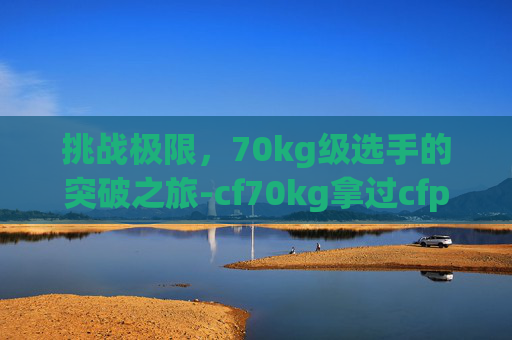 挑战极限,70kg级选手的突破之旅-cf70kg拿过cfpl冠军吗 挑战极限,70kg级选手的突破之旅-cf70kg拿过cfpl冠军吗