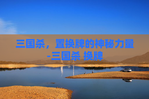 三国杀，置换牌的神秘力量-三国杀 换牌