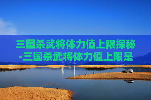三国杀武将体力值上限探秘-三国杀武将体力值上限是多少 三国杀武将体力值上限探秘-三国杀武将体力值上限是多少