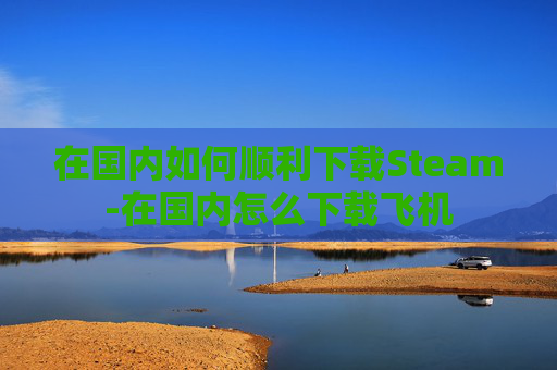 在国内如何顺利下载Steam-在国内怎么下载飞机 在国内如何顺利下载Steam-在国内怎么下载飞机