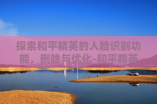 探索和平精英的人脸识别功能,删除与优化-和平精英删除人脸识别怎么删 探索和平精英的人脸识别功能,删除与优化-和平精英删除人脸识别怎么删