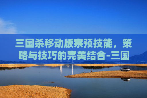 三国杀移动版宗预技能,策略与技巧的完美结合-三国杀 宗预 三国杀移动版宗预技能,策略与技巧的完美结合-三国杀 宗预