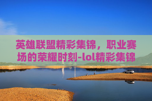 英雄联盟精彩集锦,职业赛场的荣耀时刻-lol精彩集锦职业赛场在哪 英雄联盟精彩集锦,职业赛场的荣耀时刻-lol精彩集锦职业赛场在哪
