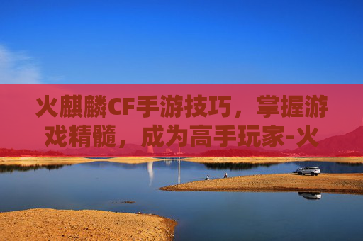 火麒麟CF手游技巧，掌握游戏精髓，成为高手玩家-火麒麟cf手游技巧攻略