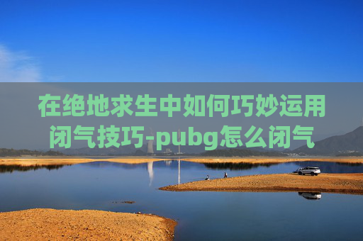 在绝地求生中如何巧妙运用闭气技巧-pubg怎么闭气 在绝地求生中如何巧妙运用闭气技巧-pubg怎么闭气