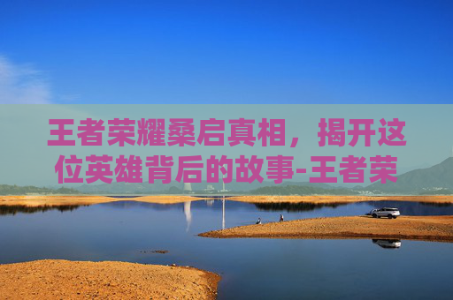 王者荣耀桑启真相,揭开这位英雄背后的故事-王者荣耀桑启真相怎么触发 王者荣耀桑启真相,揭开这位英雄背后的故事-王者荣耀桑启真相怎么触发