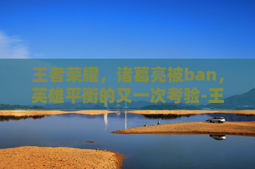 王者荣耀,诸葛亮被ban,英雄平衡的又一次考验-王者荣耀诸葛亮被动 王者荣耀,诸葛亮被ban,英雄平衡的又一次考验-王者荣耀诸葛亮被动