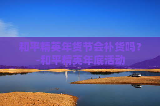 和平精英年货节会补货吗?-和平精英年底活动 和平精英年货节会补货吗?-和平精英年底活动