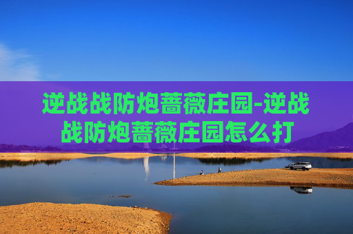 逆战战防炮蔷薇庄园-逆战战防炮蔷薇庄园怎么打 逆战战防炮蔷薇庄园-逆战战防炮蔷薇庄园怎么打