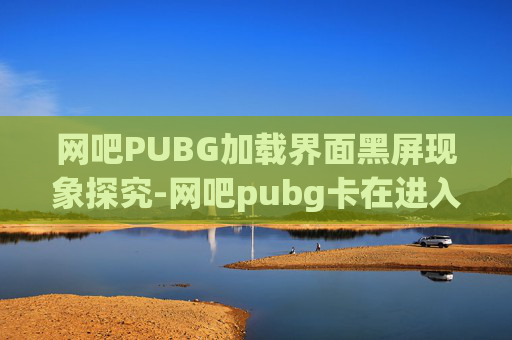 网吧PUBG加载界面黑屏现象探究-网吧pubg卡在进入画面 网吧PUBG加载界面黑屏现象探究-网吧pubg卡在进入画面