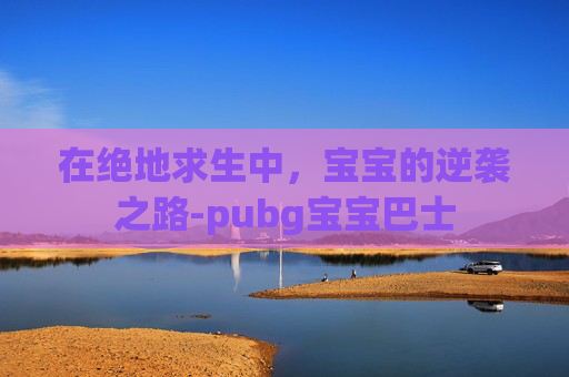 在绝地求生中,宝宝的逆袭之路-pubg宝宝巴士 在绝地求生中,宝宝的逆袭之路-pubg宝宝巴士