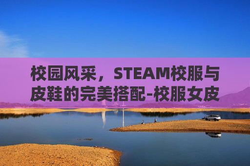 校园风采,STEAM校服与皮鞋的完美搭配-校服女皮鞋 校园风采,STEAM校服与皮鞋的完美搭配-校服女皮鞋