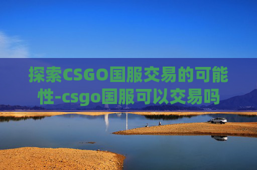 探索CSGO国服交易的可能性-csgo国服可以交易吗 探索CSGO国服交易的可能性-csgo国服可以交易吗
