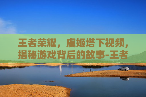 王者荣耀,虞姬塔下视频,揭秘游戏背后的故事-王者荣耀虞姬视频2020 王者荣耀,虞姬塔下视频,揭秘游戏背后的故事-王者荣耀虞姬视频2020