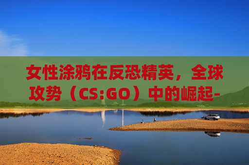 女性涂鸦在反恐精英,全球攻势(CS:GO)中的崛起-csgo美女涂鸦 女性涂鸦在反恐精英,全球攻势(CS:GO)中的崛起-csgo美女涂鸦