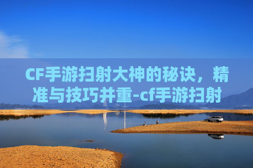 CF手游扫射大神的秘诀，精准与技巧并重-cf手游扫射大神是谁