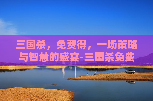 三国杀,免费得,一场策略与智慧的盛宴-三国杀免费得元宝 三国杀,免费得,一场策略与智慧的盛宴-三国杀免费得元宝