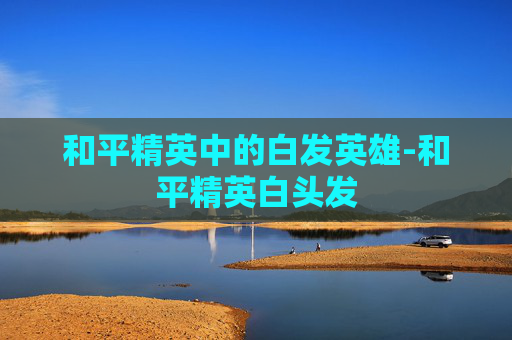 和平精英中的白发英雄-和平精英白头发 和平精英中的白发英雄-和平精英白头发