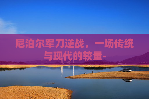 尼泊尔军刀逆战，一场传统与现代的较量-