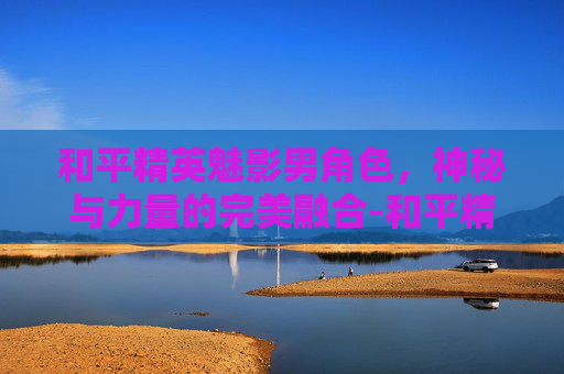 和平精英魅影男角色,神秘与力量的完美融合-和平精英魅影男角色名字 和平精英魅影男角色,神秘与力量的完美融合-和平精英魅影男角色名字
