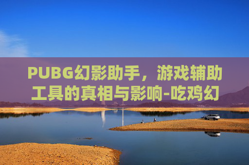 PUBG幻影助手，游戏辅助工具的真相与影响-吃鸡幻影辅助