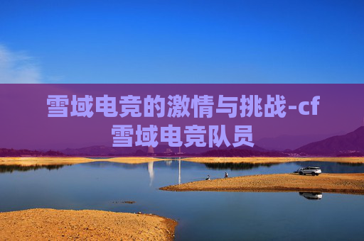 雪域电竞的激情与挑战-cf雪域电竞队员 雪域电竞的激情与挑战-cf雪域电竞队员