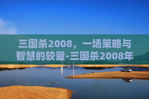 三国杀2008,一场策略与智慧的较量-三国杀2008年龙版 三国杀2008,一场策略与智慧的较量-三国杀2008年龙版