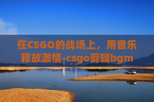 在CSGO的战场上,用音乐释放激情-csgo剪辑bgm 在CSGO的战场上,用音乐释放激情-csgo剪辑bgm