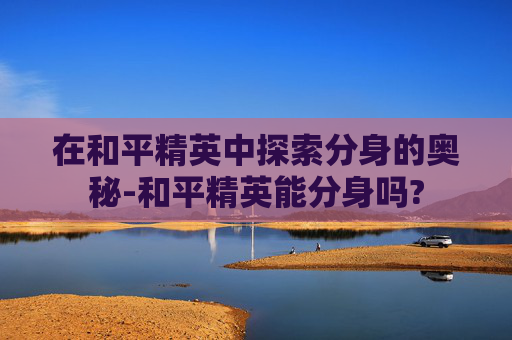 在和平精英中探索分身的奥秘-和平精英能分身吗? 在和平精英中探索分身的奥秘-和平精英能分身吗?