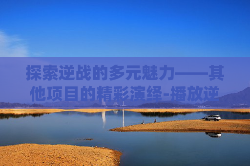 探索逆战的多元魅力——其他项目的精彩演绎-播放逆战其他项目是什么 探索逆战的多元魅力——其他项目的精彩演绎-播放逆战其他项目是什么