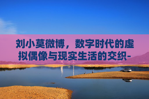 刘小莫微博,数字时代的虚拟偶像与现实生活的交织-cf刘小莫的微博 刘小莫微博,数字时代的虚拟偶像与现实生活的交织-cf刘小莫的微博