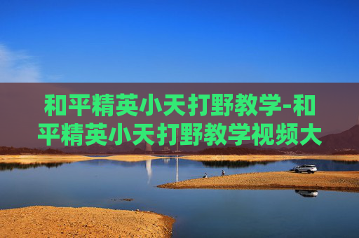 和平精英小天打野教学-和平精英小天打野教学视频大全
