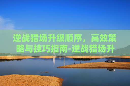 逆战猎场升级顺序,高效策略与技巧指南-逆战猎场升级顺序图 逆战猎场升级顺序,高效策略与技巧指南-逆战猎场升级顺序图