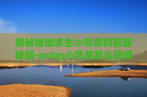 揭秘绝地求生小恐龙的获取秘籍-pubg小恐龙怎么获得