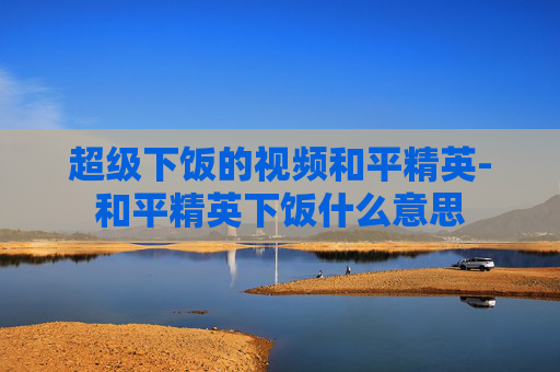 超级下饭的视频和平精英-和平精英下饭什么意思 超级下饭的视频和平精英-和平精英下饭什么意思