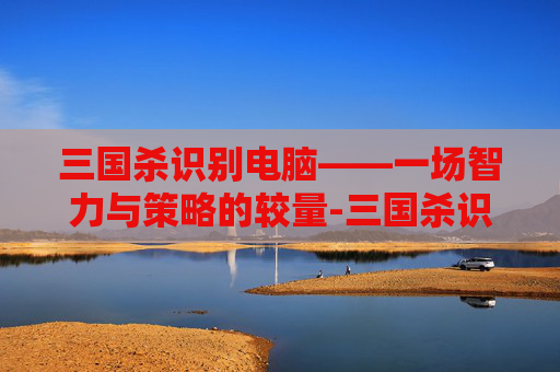 三国杀识别电脑——一场智力与策略的较量-三国杀识别电脑的软件 三国杀识别电脑——一场智力与策略的较量-三国杀识别电脑的软件