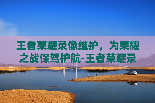 王者荣耀录像维护,为荣耀之战保驾护航-王者荣耀录像维护多久 王者荣耀录像维护,为荣耀之战保驾护航-王者荣耀录像维护多久