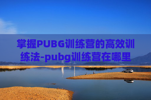 掌握PUBG训练营的高效训练法-pubg训练营在哪里 掌握PUBG训练营的高效训练法-pubg训练营在哪里