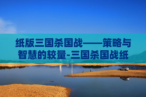 纸版三国杀国战——策略与智慧的较量-三国杀国战纸牌教程