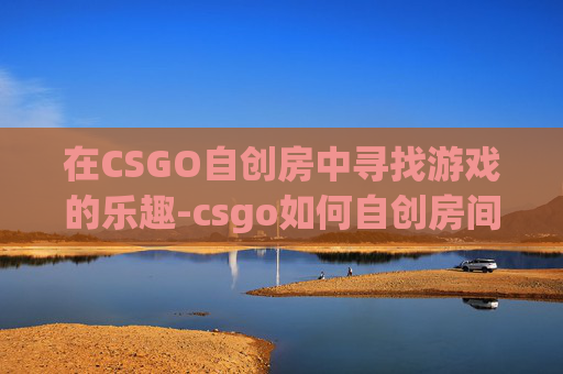 在CSGO自创房中寻找游戏的乐趣-csgo如何自创房间 在CSGO自创房中寻找游戏的乐趣-csgo如何自创房间