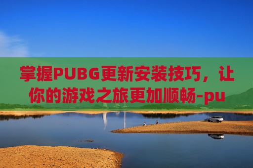 掌握PUBG更新安装技巧，让你的游戏之旅更加顺畅-pubg更新软件