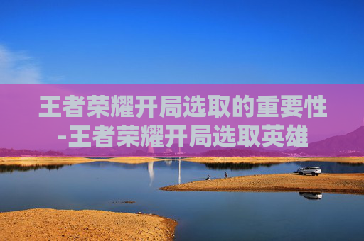 王者荣耀开局选取的重要性-王者荣耀开局选取英雄 王者荣耀开局选取的重要性-王者荣耀开局选取英雄
