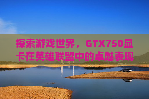 探索游戏世界,GTX750显卡在英雄联盟中的卓越表现-gtx750显卡参数详细 探索游戏世界,GTX750显卡在英雄联盟中的卓越表现-gtx750显卡参数详细