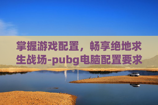 掌握游戏配置,畅享绝地求生战场-pubg电脑配置要求高吗 掌握游戏配置,畅享绝地求生战场-pubg电脑配置要求高吗